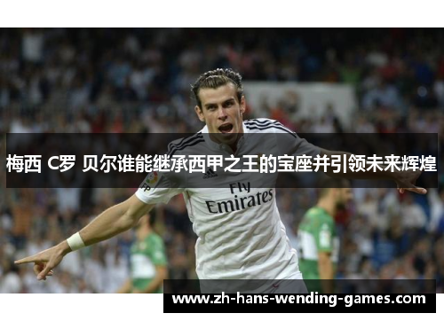 梅西 C罗 贝尔谁能继承西甲之王的宝座并引领未来辉煌