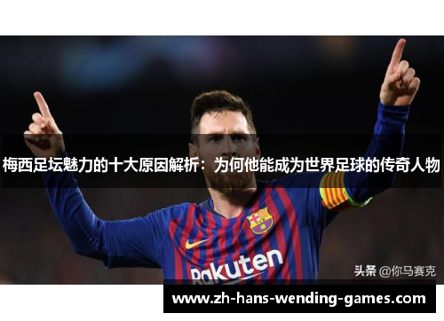梅西足坛魅力的十大原因解析：为何他能成为世界足球的传奇人物