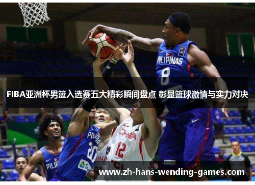 FIBA亚洲杯男篮入选赛五大精彩瞬间盘点 彰显篮球激情与实力对决