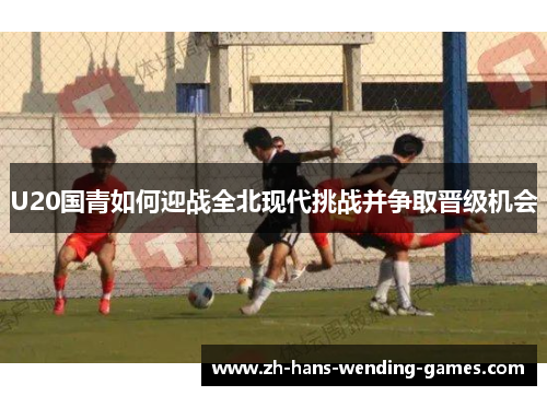 U20国青如何迎战全北现代挑战并争取晋级机会
