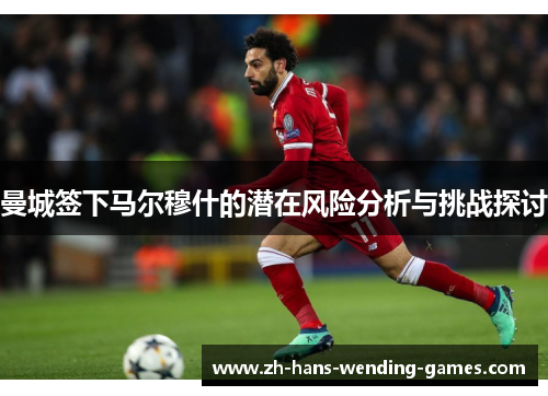 曼城签下马尔穆什的潜在风险分析与挑战探讨