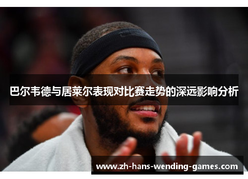 巴尔韦德与居莱尔表现对比赛走势的深远影响分析