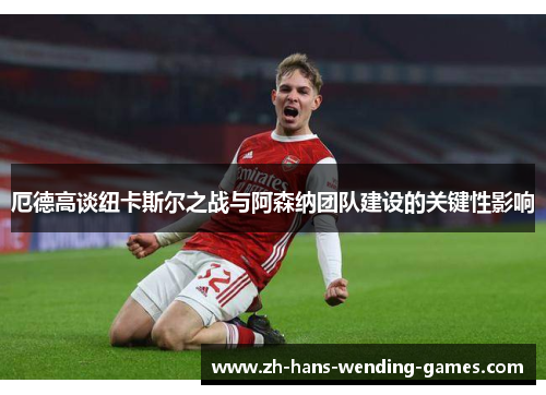 厄德高谈纽卡斯尔之战与阿森纳团队建设的关键性影响