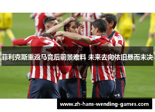 菲利克斯重返马竞后前景难料 未来去向依旧悬而未决