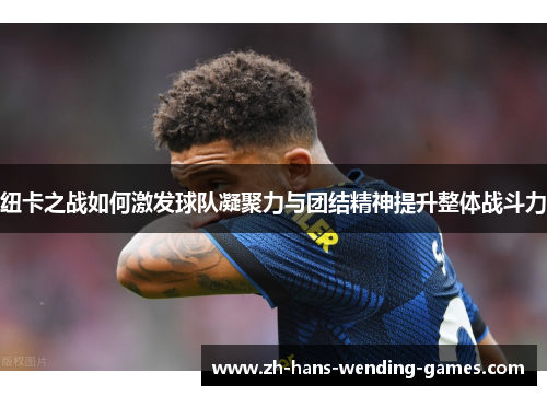 纽卡之战如何激发球队凝聚力与团结精神提升整体战斗力