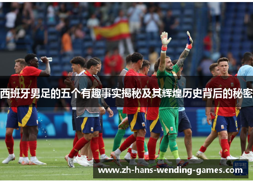 西班牙男足的五个有趣事实揭秘及其辉煌历史背后的秘密