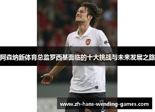 阿森纳新体育总监罗西基面临的十大挑战与未来发展之路
