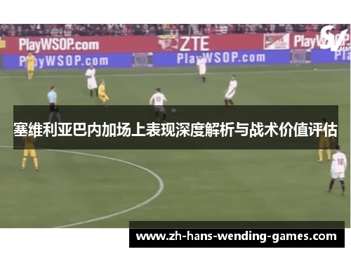 塞维利亚巴内加场上表现深度解析与战术价值评估