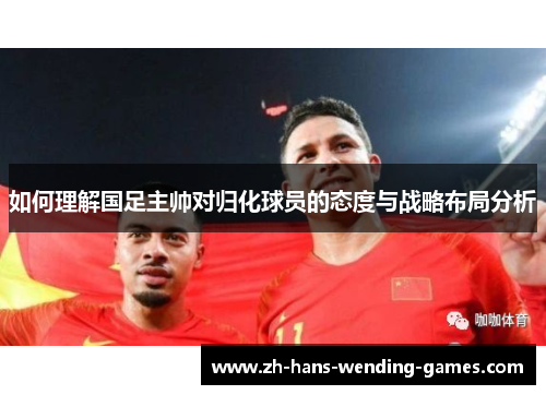 如何理解国足主帅对归化球员的态度与战略布局分析