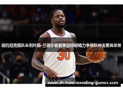纽约尼克斯队朱利叶斯·兰德尔新赛季目标明确力争带队冲击更高荣誉