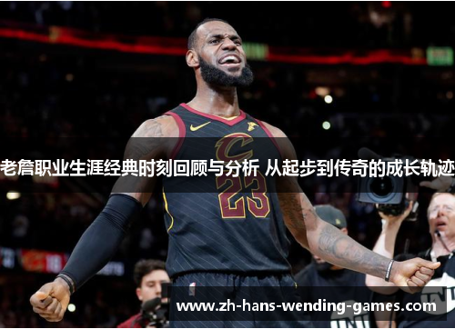 老詹职业生涯经典时刻回顾与分析 从起步到传奇的成长轨迹