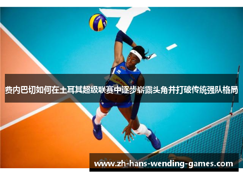 费内巴切如何在土耳其超级联赛中逐步崭露头角并打破传统强队格局 费内巴切如何在土耳其超级联赛中逐步崭露头角并打破传统强队格局