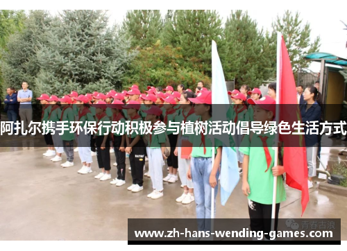 阿扎尔携手环保行动积极参与植树活动倡导绿色生活方式