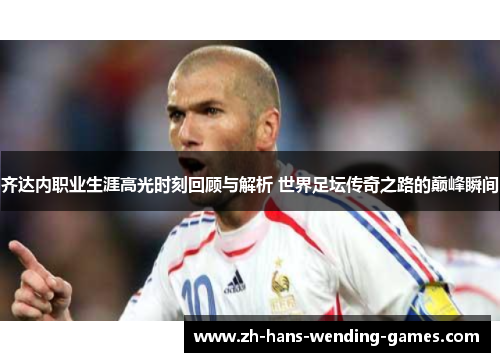 齐达内职业生涯高光时刻回顾与解析 世界足坛传奇之路的巅峰瞬间