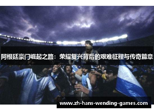 阿根廷豪门崛起之路：荣耀复兴背后的艰难征程与传奇篇章