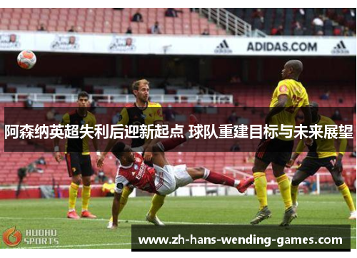 阿森纳英超失利后迎新起点 球队重建目标与未来展望