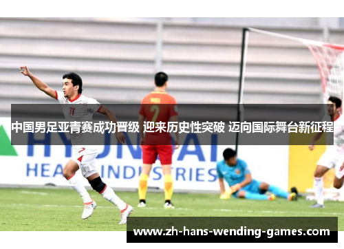 中国男足亚青赛成功晋级 迎来历史性突破 迈向国际舞台新征程